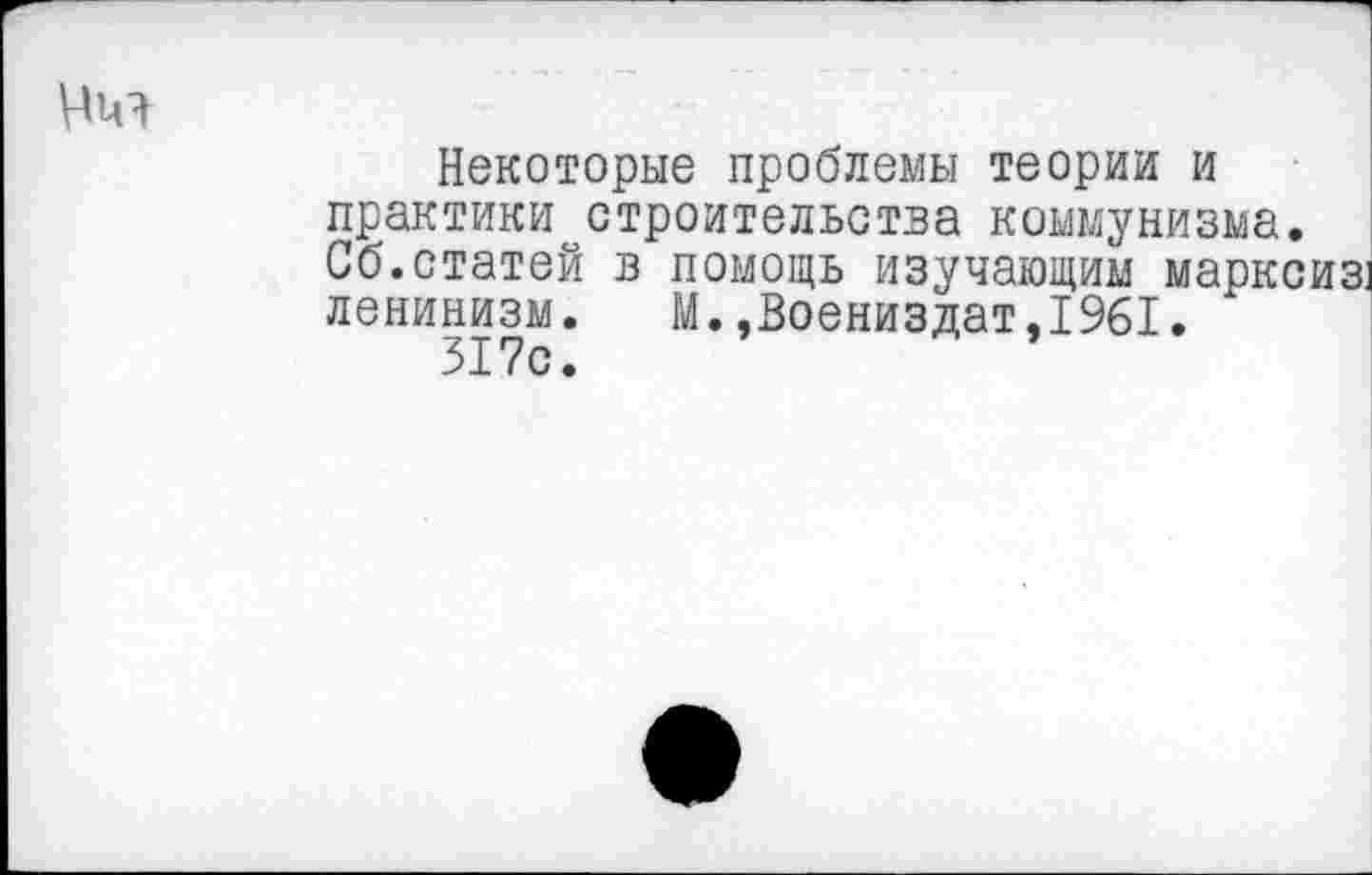 ﻿Некоторые проблемы теории и практики строительства коммунизма. Сб.статей в помощь изучающим марксиз! ленинизм. М.,Воениздат,1961.
317с.